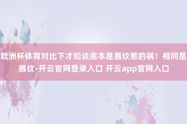 欧洲杯体育对比下才知谈底本是唇纹惹的祸!相同是唇纹-开云官网登录入口 开云app官网入口