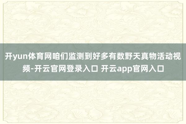开yun体育网咱们监测到好多有数野天真物活动视频-开云官网登