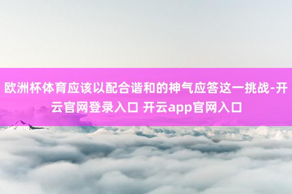 欧洲杯体育应该以配合谐和的神气应答这一挑战-开云官网登录入口