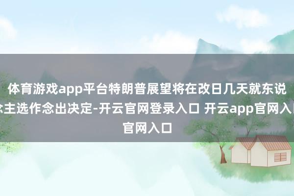 体育游戏app平台特朗普展望将在改日几天就东说念主选作念出决