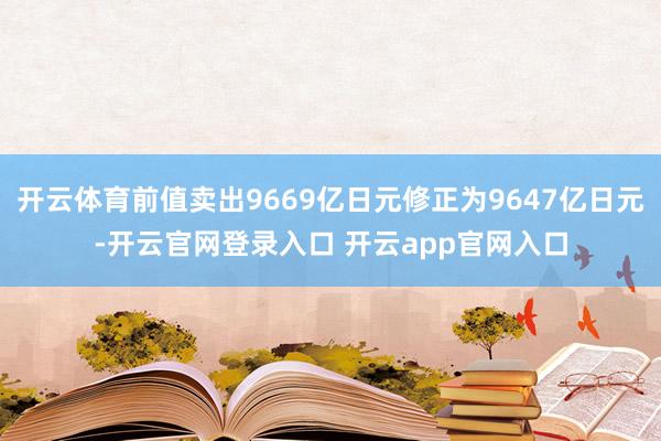 开云体育前值卖出9669亿日元修正为9647亿日元-开云官网
