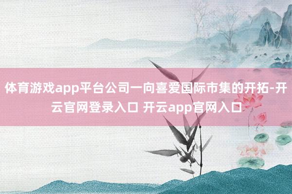 体育游戏app平台公司一向喜爱国际市集的开拓-开云官网登录入口 开云app官网入口