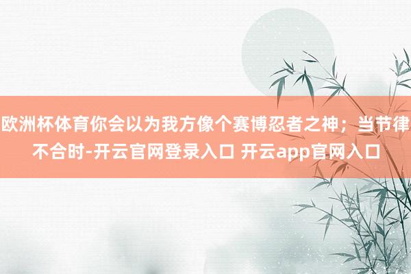 欧洲杯体育你会以为我方像个赛博忍者之神；当节律不合时-开云官网登录入口 开云app官网入口