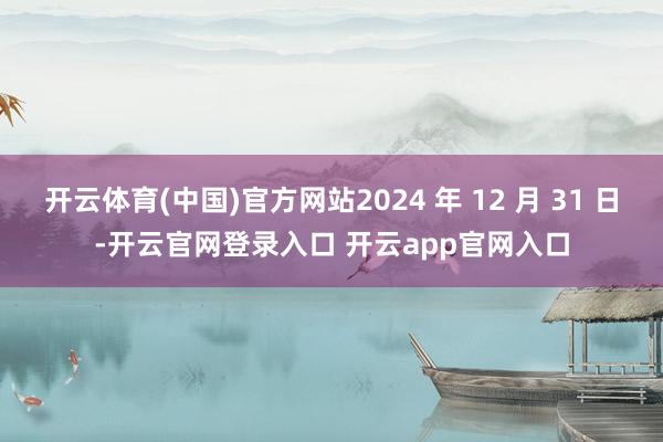 开云体育(中国)官方网站2024 年 12 月 31 日-开云官网登录入口 开云app官网入口