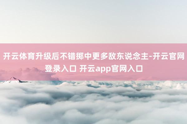 开云体育升级后不错掷中更多敌东说念主-开云官网登录入口 开云app官网入口