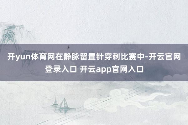 开yun体育网　　在静脉留置针穿刺比赛中-开云官网登录入口 开云app官网入口