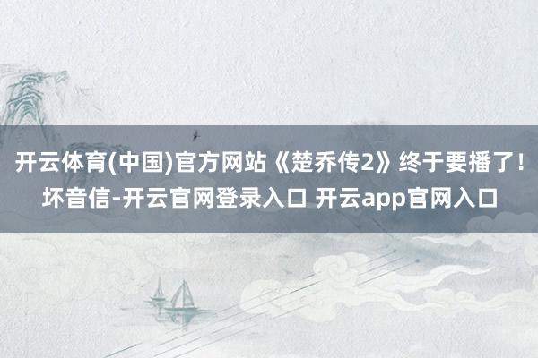 开云体育(中国)官方网站《楚乔传2》终于要播了！坏音信-开云官网登录入口 开云app官网入口