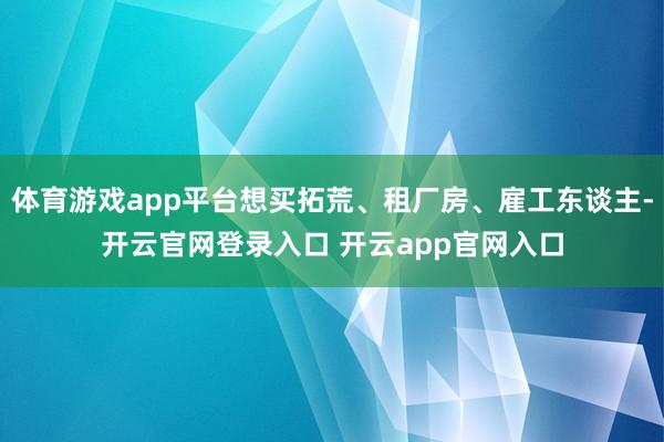 体育游戏app平台想买拓荒、租厂房、雇工东谈主-开云官网登录入口 开云app官网入口
