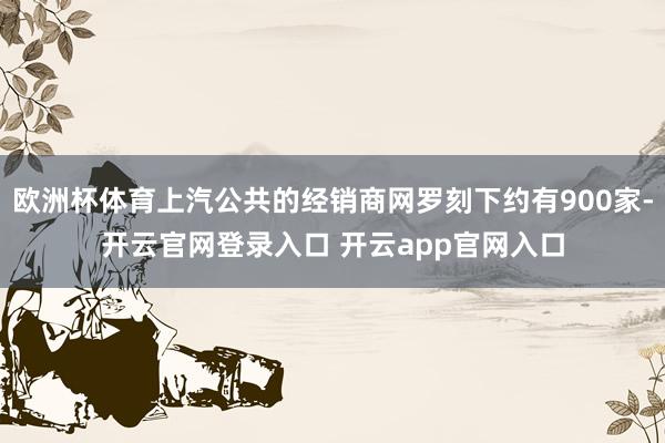 欧洲杯体育上汽公共的经销商网罗刻下约有900家-开云官网登录