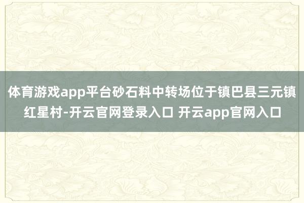 体育游戏app平台砂石料中转场位于镇巴县三元镇红星村-开云官