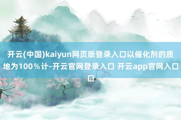 开云(中国)kaiyun网页版登录入口以催化剂的质地为100%计-开云官网登录入口 开云app官网入口