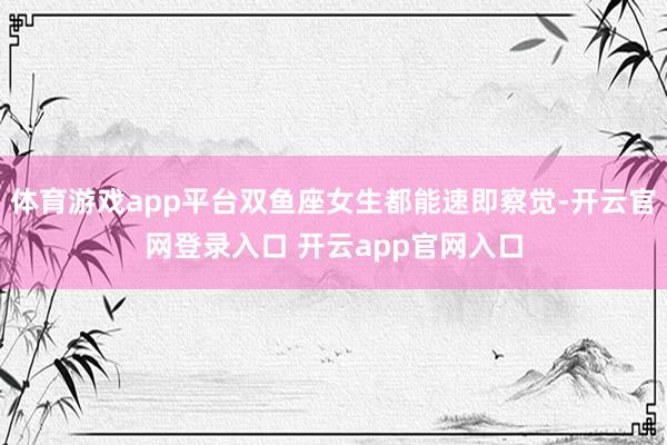 体育游戏app平台双鱼座女生都能速即察觉-开云官网登录入口 