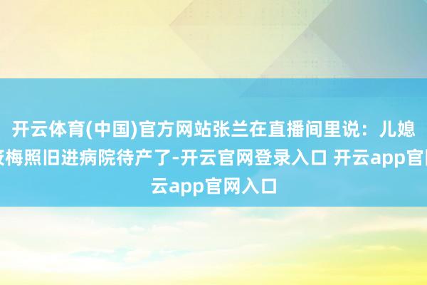 开云体育(中国)官方网站张兰在直播间里说：儿媳妇马筱梅照旧进