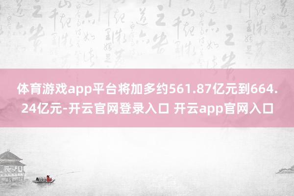 体育游戏app平台将加多约561.87亿元到664.24亿元-开云官网登录入口 开云app官网入口