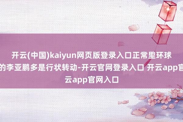 开云(中国)kaiyun网页版登录入口正常里环球印象中的李亚鹏多是行状转动-开云官网登录入口 开云app官网入口