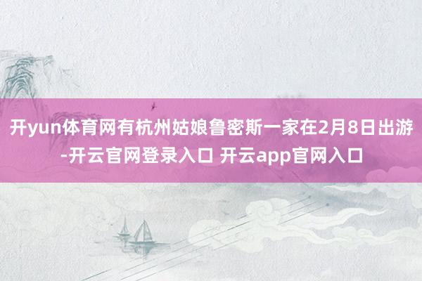 开yun体育网有杭州姑娘鲁密斯一家在2月8日出游-开云官网登录入口 开云app官网入口