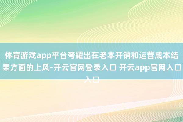 体育游戏app平台夸耀出在老本开销和运营成本结果方面的上风-
