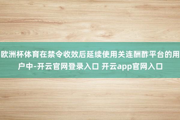 欧洲杯体育在禁令收效后延续使用关连酬酢平台的用户中-开云官网