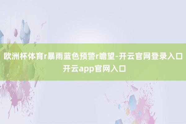 欧洲杯体育r暴雨蓝色预警r瞻望-开云官网登录入口 开云app