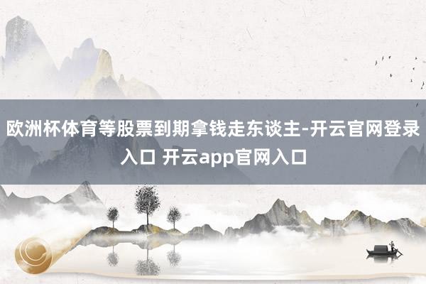 欧洲杯体育等股票到期拿钱走东谈主-开云官网登录入口 开云ap