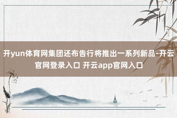 开yun体育网集团还布告行将推出一系列新品-开云官网登录入口