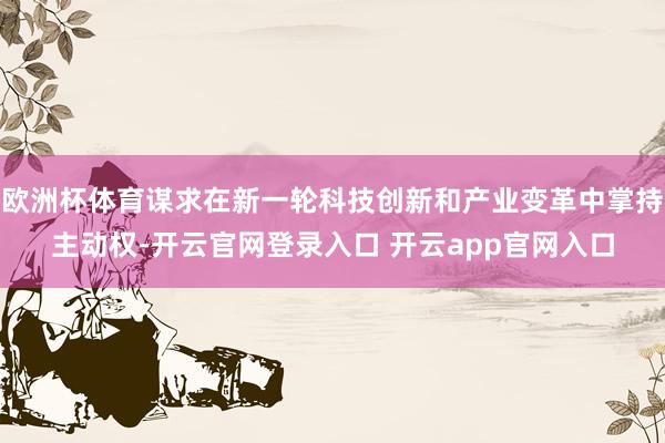 欧洲杯体育谋求在新一轮科技创新和产业变革中掌持主动权-开云官