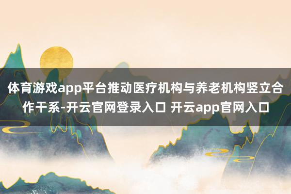 体育游戏app平台推动医疗机构与养老机构竖立合作干系-开云官