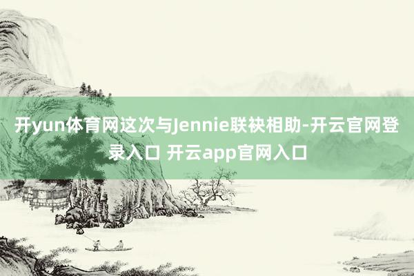 开yun体育网这次与Jennie联袂相助-开云官网登录入口 