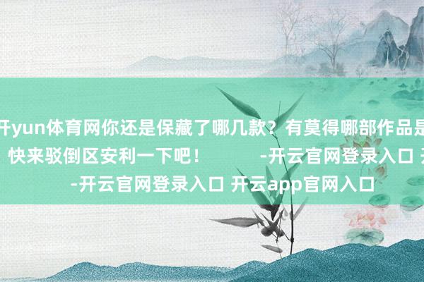 开yun体育网你还是保藏了哪几款？有莫得哪部作品是你的满意之