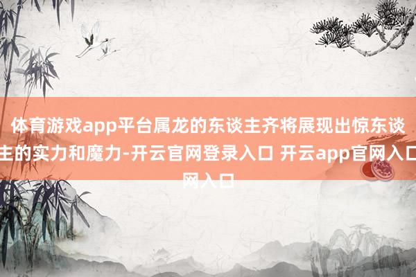 体育游戏app平台属龙的东谈主齐将展现出惊东谈主的实力和魔力-开云官网登录入口 开云app官网入口