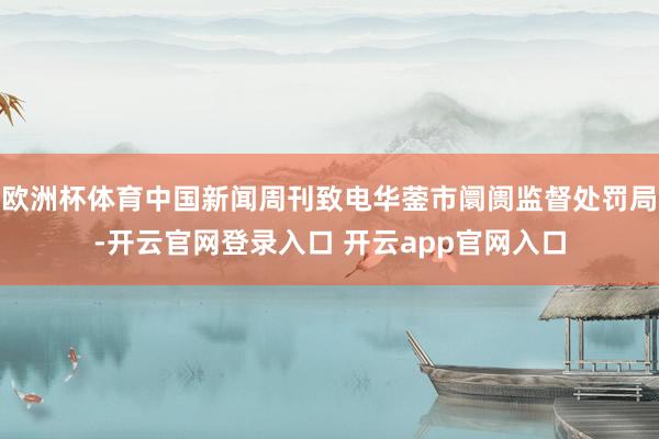 欧洲杯体育中国新闻周刊致电华蓥市阛阓监督处罚局-开云官网登录