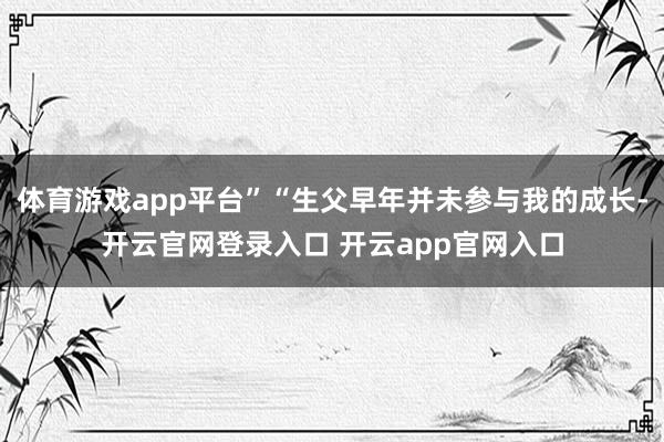 体育游戏app平台”“生父早年并未参与我的成长-开云官网登录