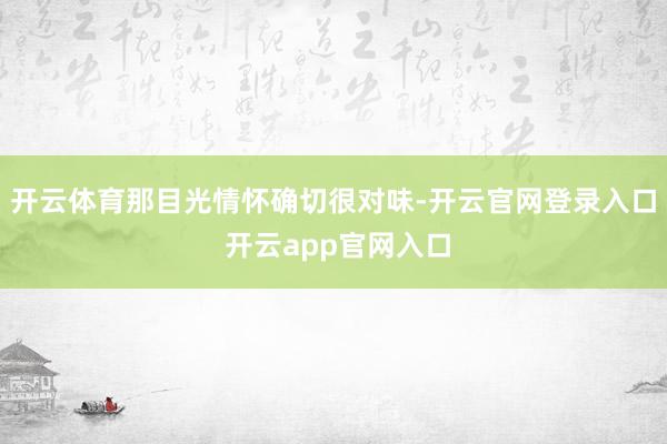 开云体育那目光情怀确切很对味-开云官网登录入口 开云app官