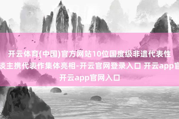 开云体育(中国)官方网站10位国度级非遗代表性传承东谈主携代