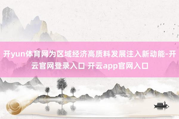 开yun体育网为区域经济高质料发展注入新动能-开云官网登录入