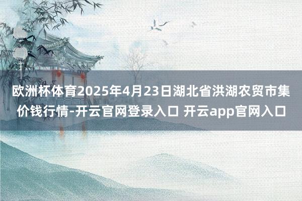 欧洲杯体育2025年4月23日湖北省洪湖农贸市集价钱行情-开