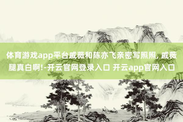 体育游戏app平台戚薇和陈亦飞亲密写照照, 戚薇腿真白啊!-