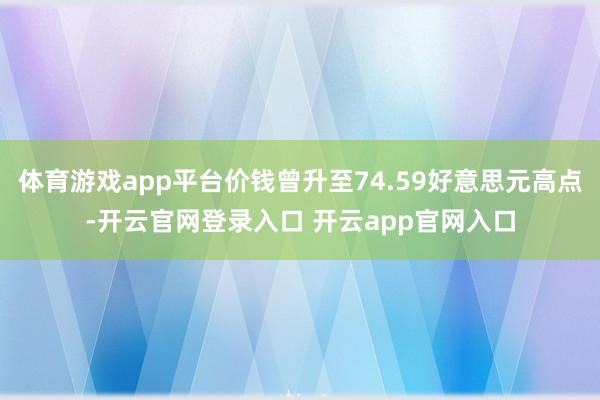 体育游戏app平台价钱曾升至74.59好意思元高点-开云官网