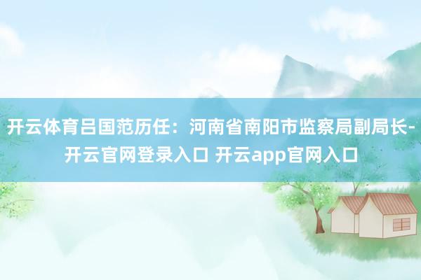 开云体育吕国范历任：河南省南阳市监察局副局长-开云官网登录入