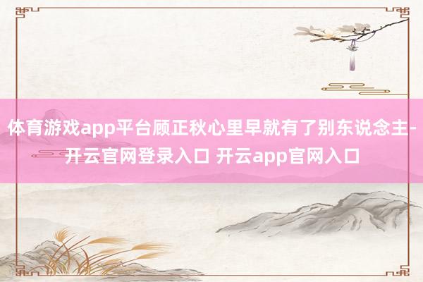 体育游戏app平台顾正秋心里早就有了别东说念主-开云官网登录
