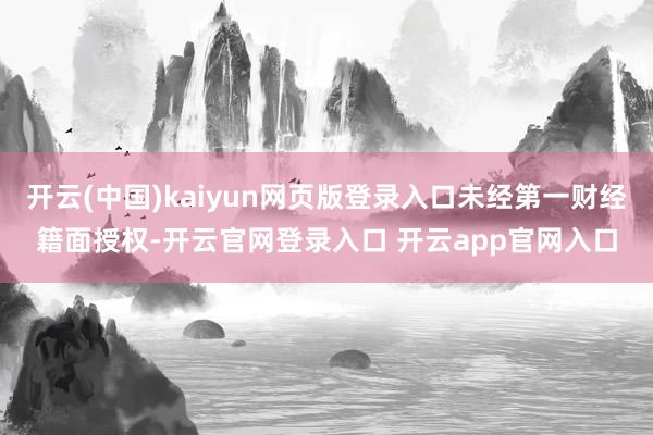 开云(中国)kaiyun网页版登录入口未经第一财经籍面授权-