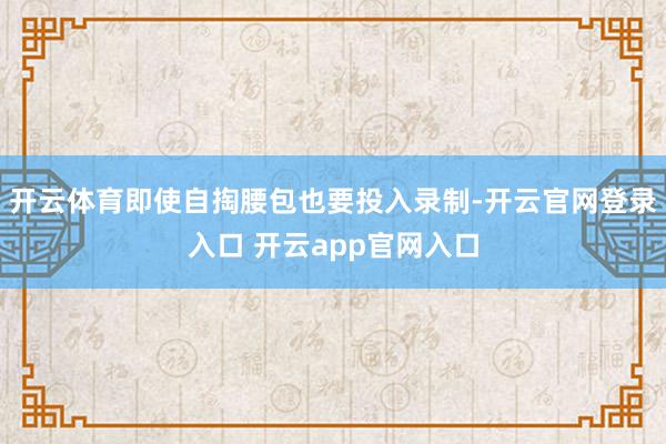 开云体育即使自掏腰包也要投入录制-开云官网登录入口 开云ap