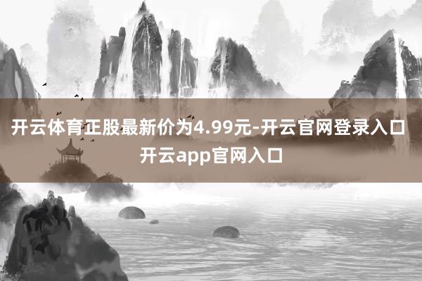 开云体育正股最新价为4.99元-开云官网登录入口 开云app