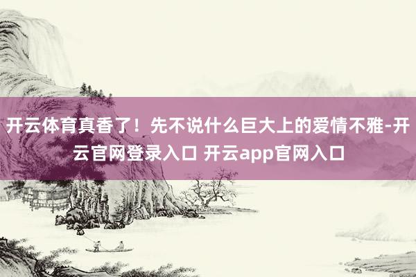 开云体育真香了!先不说什么巨大上的爱情不雅-开云官网登录入口 开云app官网入口