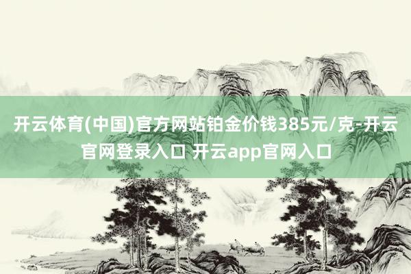 开云体育(中国)官方网站铂金价钱385元/克-开云官网登录入口 开云app官网入口