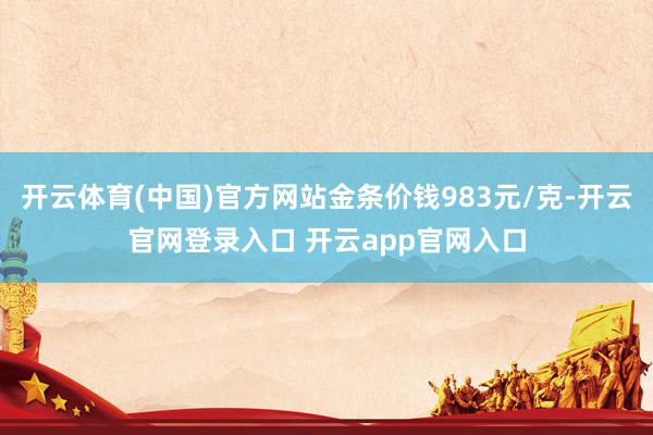 开云体育(中国)官方网站金条价钱983元/克-开云官网登录入