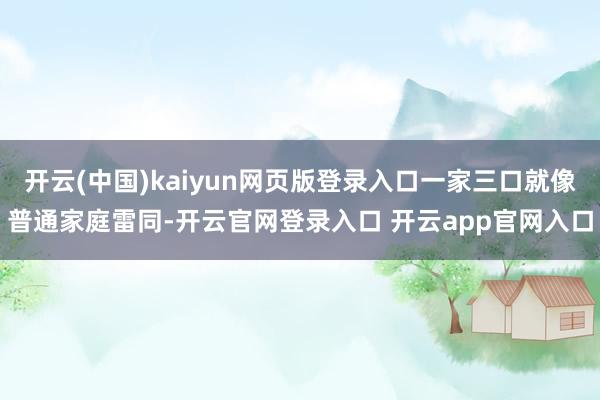 开云(中国)kaiyun网页版登录入口一家三口就像普通家庭雷同-开云官网登录入口 开云app官网入口