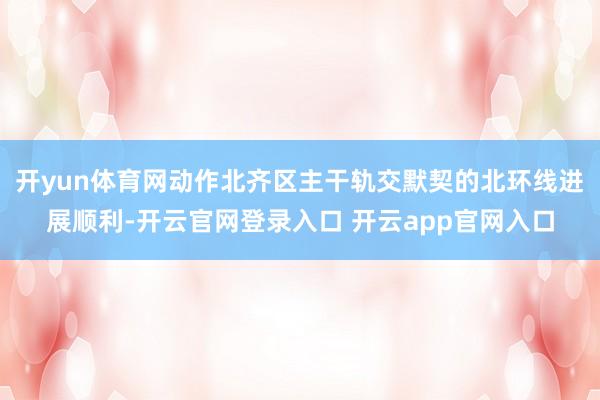 开yun体育网动作北齐区主干轨交默契的北环线进展顺利-开云官网登录入口 开云app官网入口