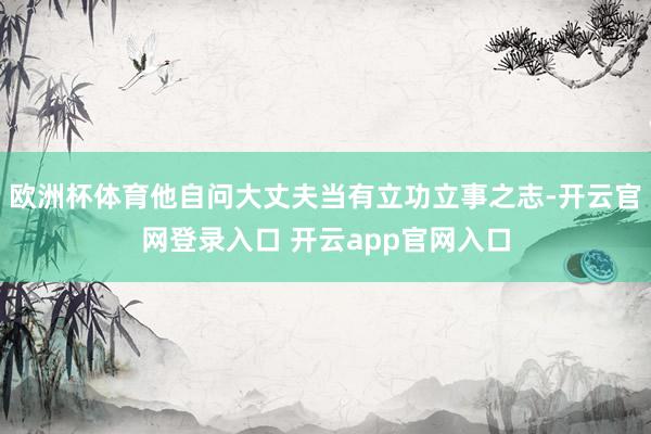 欧洲杯体育他自问大丈夫当有立功立事之志-开云官网登录入口 开云app官网入口