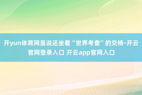 开yun体育网虽说还坐着“世界考查”的交椅-开云官网登录入口